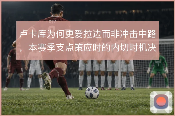 卢卡库为何更爱拉边而非冲击中路,本赛季支点策应时的内切时机决定威胁
