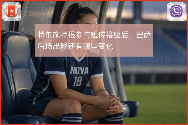 特尔施特根参与短传接应后，巴萨后场出球还有哪些变化