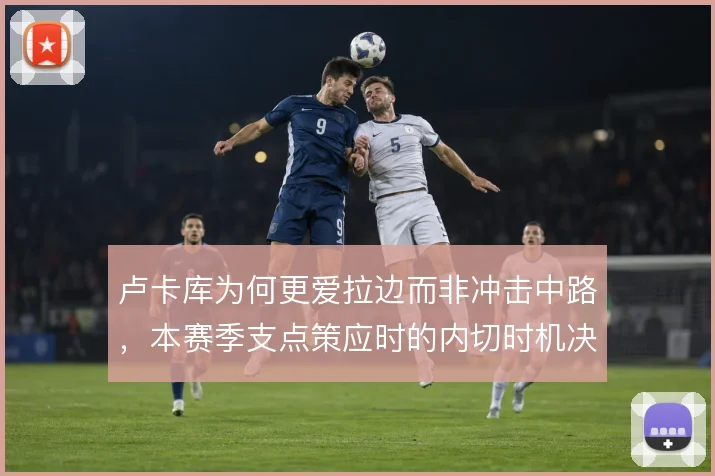 卢卡库为何更爱拉边而非冲击中路,本赛季支点策应时的内切时机决定威胁