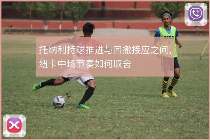 托纳利持球推进与回撤接应之间,纽卡中场节奏如何取舍