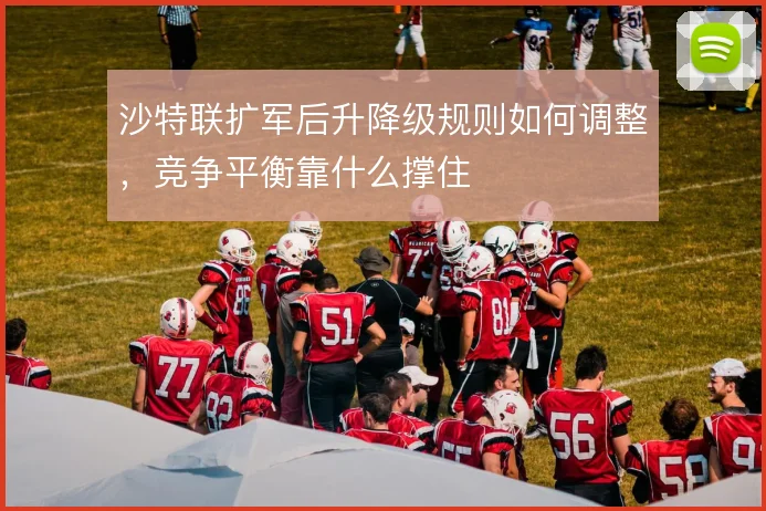 沙特联扩军后升降级规则如何调整，竞争平衡靠什么撑住
