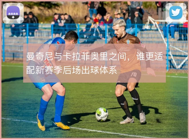 曼奇尼与卡拉菲奥里之间，谁更适配新赛季后场出球体系