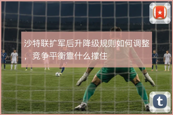 沙特联扩军后升降级规则如何调整，竞争平衡靠什么撑住
