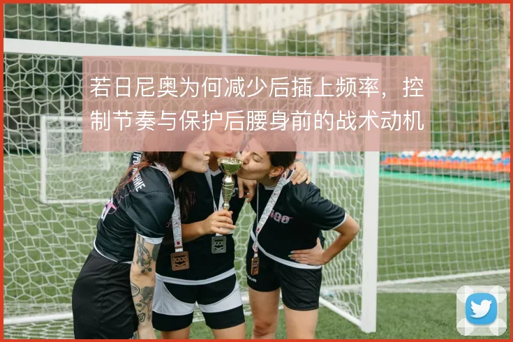 若日尼奥为何减少后插上频率，控制节奏与保护后腰身前的战术动机