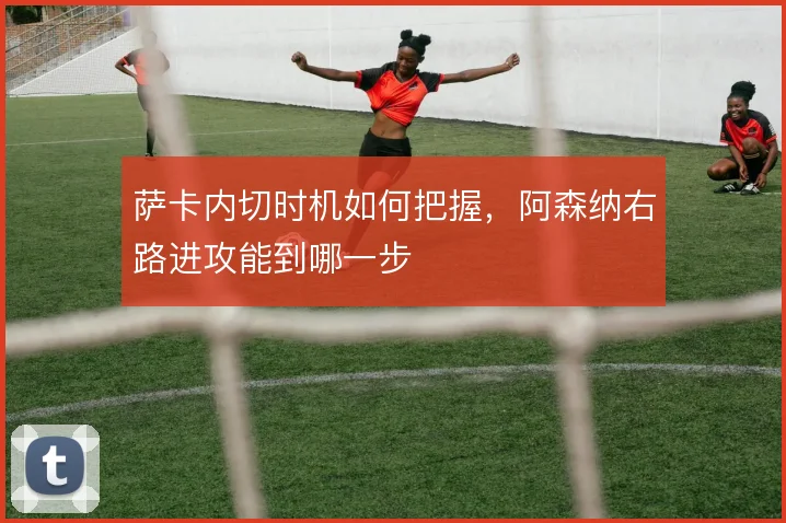 萨卡内切时机如何把握,阿森纳右路进攻能到哪一步
